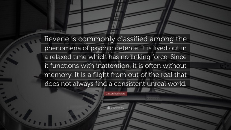 Gaston Bachelard Quote: “Reverie is commonly classified among the phenomena of psychic detente. It is lived out in a relaxed time which has no linking force. Since it functions with inattention, it is often without memory. It is a flight from out of the real that does not always find a consistent unreal world.”