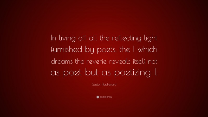 Gaston Bachelard Quote: “In living off all the reflecting light furnished by poets, the I which dreams the reverie reveals itself not as poet but as poetizing I.”