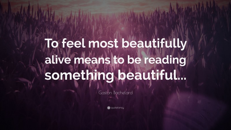 Gaston Bachelard Quote: “To feel most beautifully alive means to be reading something beautiful...”