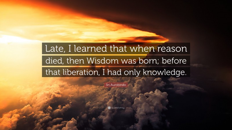 Sri Aurobindo Quote: “Late, I learned that when reason died, then Wisdom was born; before that liberation, I had only knowledge.”