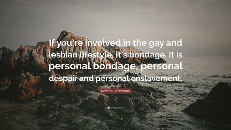 Michele Bachmann Quote: “If you’re involved in the gay and lesbian lifestyle, it’s bondage. It is personal bondage, personal despair and personal enslavement.”
