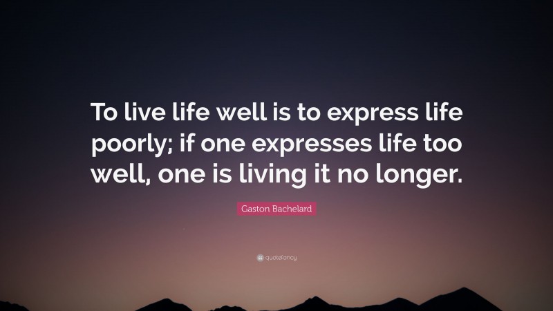 Gaston Bachelard Quote: “To live life well is to express life poorly; if one expresses life too well, one is living it no longer.”