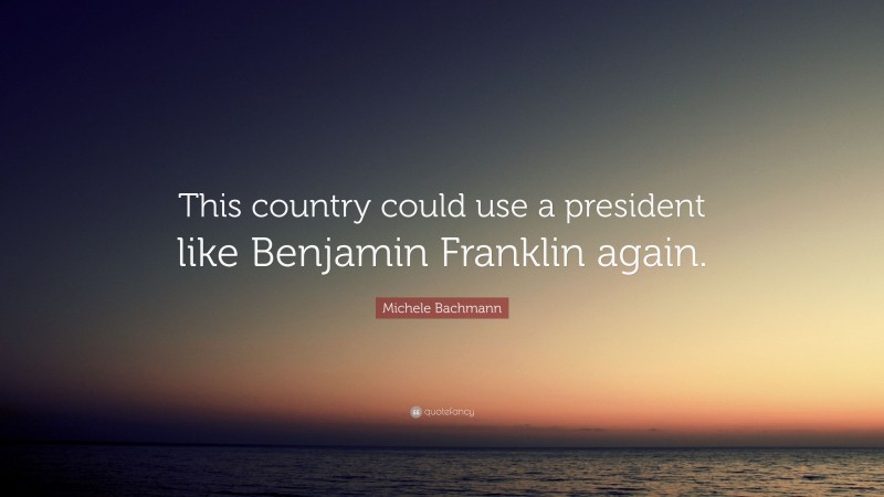 Michele Bachmann Quote: “This country could use a president like Benjamin Franklin again.”