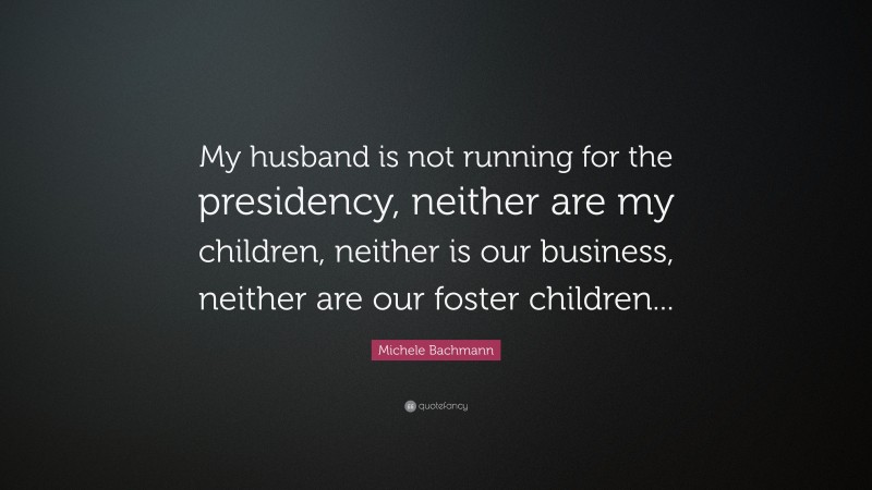 Michele Bachmann Quote: “My husband is not running for the presidency, neither are my children, neither is our business, neither are our foster children...”