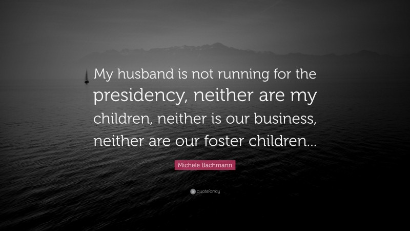Michele Bachmann Quote: “My husband is not running for the presidency, neither are my children, neither is our business, neither are our foster children...”