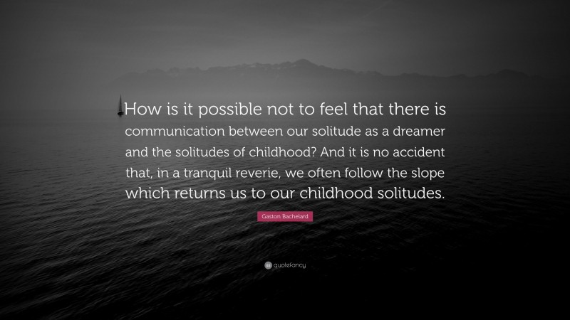 Gaston Bachelard Quote: “How is it possible not to feel that there is communication between our solitude as a dreamer and the solitudes of childhood? And it is no accident that, in a tranquil reverie, we often follow the slope which returns us to our childhood solitudes.”