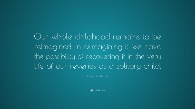 Gaston Bachelard Quote: “Our whole childhood remains to be reimagined. In reimagining it, we have the possibility of recovering it in the very life of our reveries as a solitary child.”
