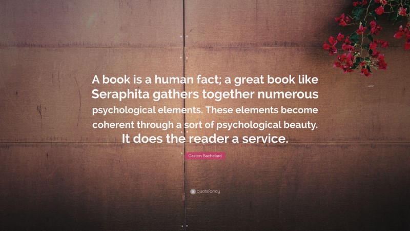 Gaston Bachelard Quote: “A book is a human fact; a great book like Seraphita gathers together numerous psychological elements. These elements become coherent through a sort of psychological beauty. It does the reader a service.”
