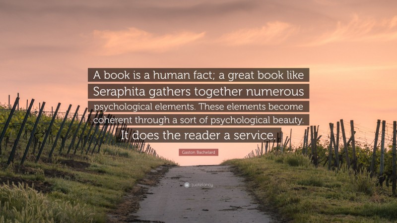 Gaston Bachelard Quote: “A book is a human fact; a great book like Seraphita gathers together numerous psychological elements. These elements become coherent through a sort of psychological beauty. It does the reader a service.”