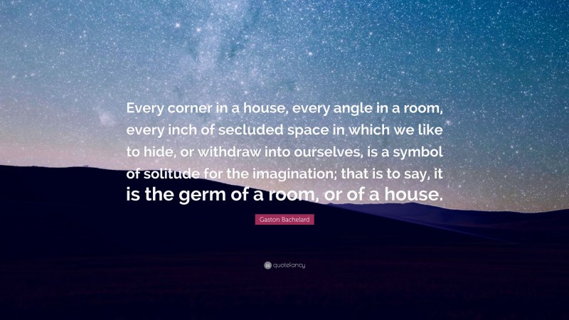 Gaston Bachelard Quote: “Every corner in a house, every angle in a room, every inch of secluded space in which we like to hide, or withdraw into ourselves, is a symbol of solitude for the imagination; that is to say, it is the germ of a room, or of a house.”