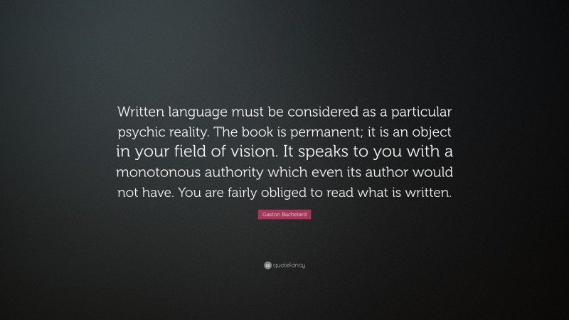 Gaston Bachelard Quote: “Written language must be considered as a particular psychic reality. The book is permanent; it is an object in your field of vision. It speaks to you with a monotonous authority which even its author would not have. You are fairly obliged to read what is written.”