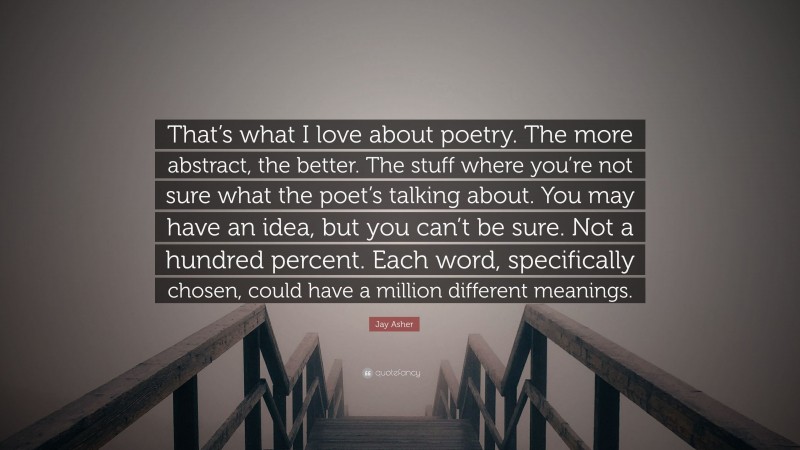 Jay Asher Quote: “That’s what I love about poetry. The more abstract, the better. The stuff where you’re not sure what the poet’s talking about. You may have an idea, but you can’t be sure. Not a hundred percent. Each word, specifically chosen, could have a million different meanings.”