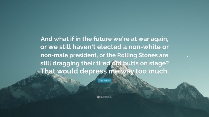 Jay Asher Quote: “And what if in the future we’re at war again, or we still haven’t elected a non-white or non-male president, or the Rolling Stones are still dragging their tired old butts on stage? That would depress me way too much.”