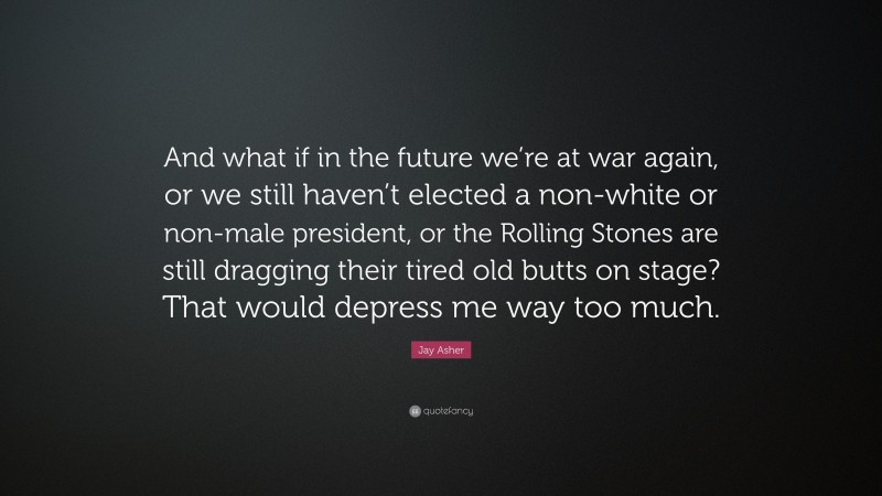 Jay Asher Quote: “And what if in the future we’re at war again, or we still haven’t elected a non-white or non-male president, or the Rolling Stones are still dragging their tired old butts on stage? That would depress me way too much.”