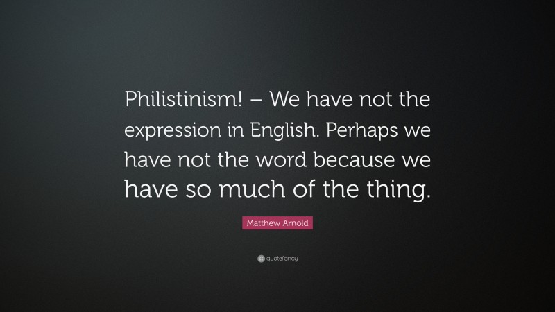 Matthew Arnold Quote: “Philistinism! – We have not the expression in English. Perhaps we have not the word because we have so much of the thing.”