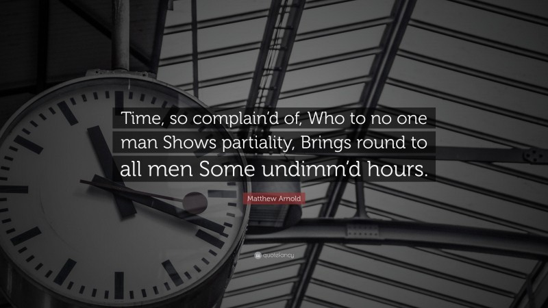 Matthew Arnold Quote: “Time, so complain’d of, Who to no one man Shows partiality, Brings round to all men Some undimm’d hours.”