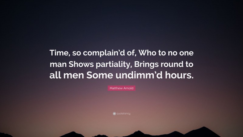 Matthew Arnold Quote: “Time, so complain’d of, Who to no one man Shows partiality, Brings round to all men Some undimm’d hours.”