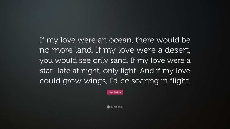 Jay Asher Quote: “If my love were an ocean, there would be no more land. If my love were a desert, you would see only sand. If my love were a star- late at night, only light. And if my love could grow wings, I’d be soaring in flight.”