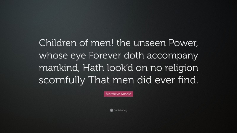 Matthew Arnold Quote: “Children of men! the unseen Power, whose eye Forever doth accompany mankind, Hath look’d on no religion scornfully That men did ever find.”