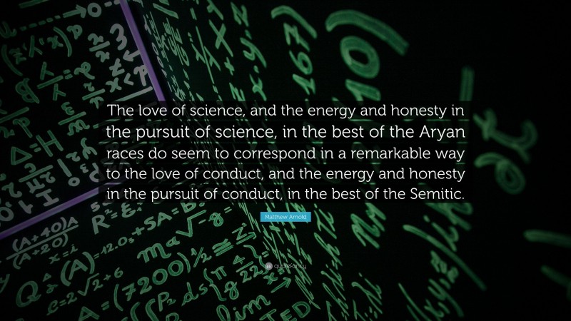 Matthew Arnold Quote: “The love of science, and the energy and honesty in the pursuit of science, in the best of the Aryan races do seem to correspond in a remarkable way to the love of conduct, and the energy and honesty in the pursuit of conduct, in the best of the Semitic.”