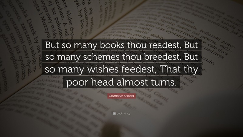 Matthew Arnold Quote: “But so many books thou readest, But so many schemes thou breedest, But so many wishes feedest, That thy poor head almost turns.”
