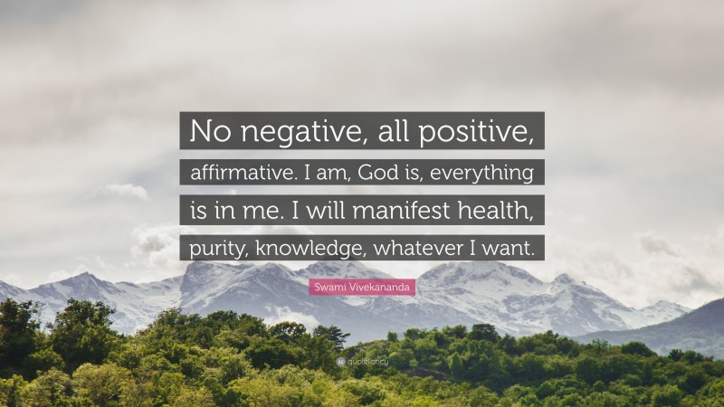 Swami Vivekananda Quote: “No negative, all positive, affirmative. I am, God is, everything is in me. I will manifest health, purity, knowledge, whatever I want.”