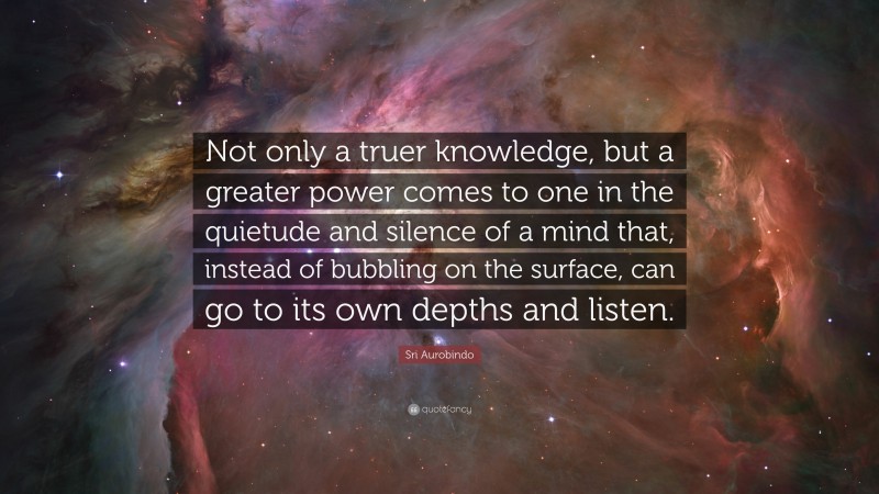 Sri Aurobindo Quote: “Not only a truer knowledge, but a greater power comes to one in the quietude and silence of a mind that, instead of bubbling on the surface, can go to its own depths and listen.”