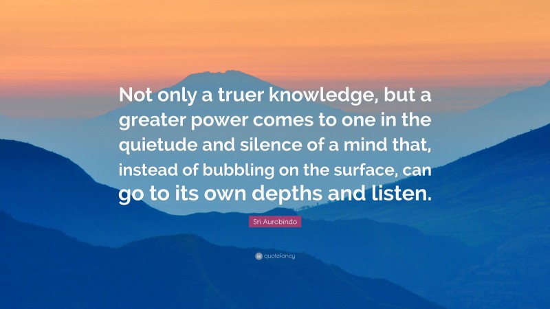 Sri Aurobindo Quote: “Not only a truer knowledge, but a greater power comes to one in the quietude and silence of a mind that, instead of bubbling on the surface, can go to its own depths and listen.”