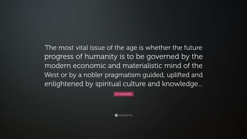 Sri Aurobindo Quote: “The most vital issue of the age is whether the future progress of humanity is to be governed by the modern economic and materialistic mind of the West or by a nobler pragmatism guided, uplifted and enlightened by spiritual culture and knowledge...”