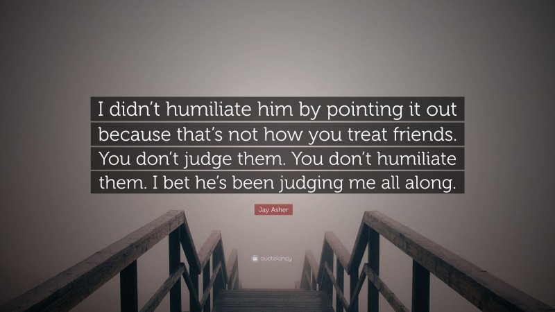 Jay Asher Quote: “I didn’t humiliate him by pointing it out because that’s not how you treat friends. You don’t judge them. You don’t humiliate them. I bet he’s been judging me all along.”