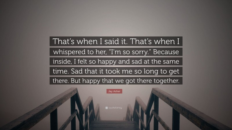 Jay Asher Quote: “That’s when I said it. That’s when I whispered to her, “I’m so sorry.” Because inside, I felt so happy and sad at the same time. Sad that it took me so long to get there. But happy that we got there together.”