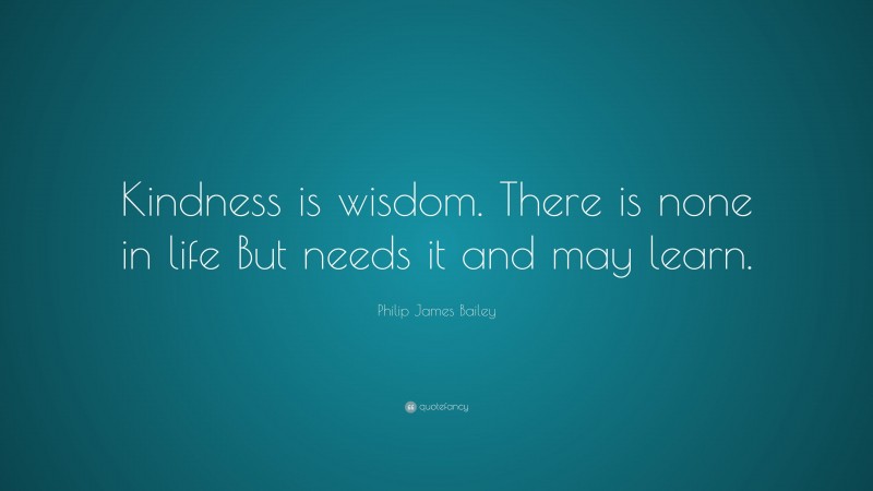 Philip James Bailey Quote: “Kindness is wisdom. There is none in life But needs it and may learn.”