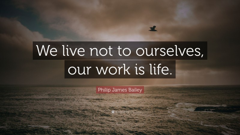 Philip James Bailey Quote: “We live not to ourselves, our work is life.”