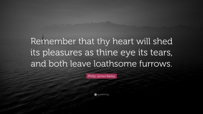 Philip James Bailey Quote: “Remember that thy heart will shed its pleasures as thine eye its tears, and both leave loathsome furrows.”