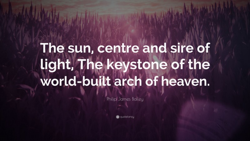 Philip James Bailey Quote: “The sun, centre and sire of light, The keystone of the world-built arch of heaven.”
