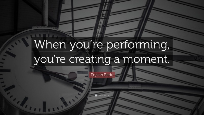 Erykah Badu Quote: “When you’re performing, you’re creating a moment.”