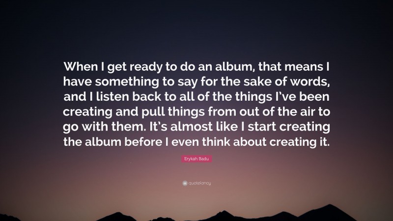 Erykah Badu Quote: “When I get ready to do an album, that means I have something to say for the sake of words, and I listen back to all of the things I’ve been creating and pull things from out of the air to go with them. It’s almost like I start creating the album before I even think about creating it.”