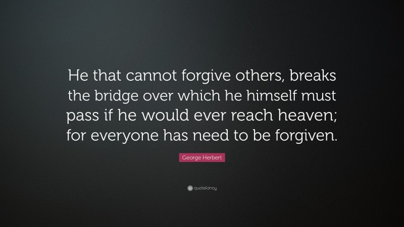 George Herbert Quote: “He that cannot forgive others, breaks the bridge over which he himself must pass if he would ever reach heaven; for everyone has need to be forgiven.”