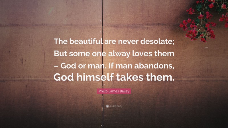 Philip James Bailey Quote: “The beautiful are never desolate; But some one alway loves them – God or man. If man abandons, God himself takes them.”