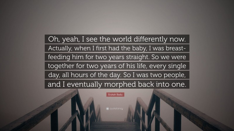 Erykah Badu Quote: “Oh, yeah, I see the world differently now. Actually, when I first had the baby, I was breast-feeding him for two years straight. So we were together for two years of his life, every single day, all hours of the day. So I was two people, and I eventually morphed back into one.”