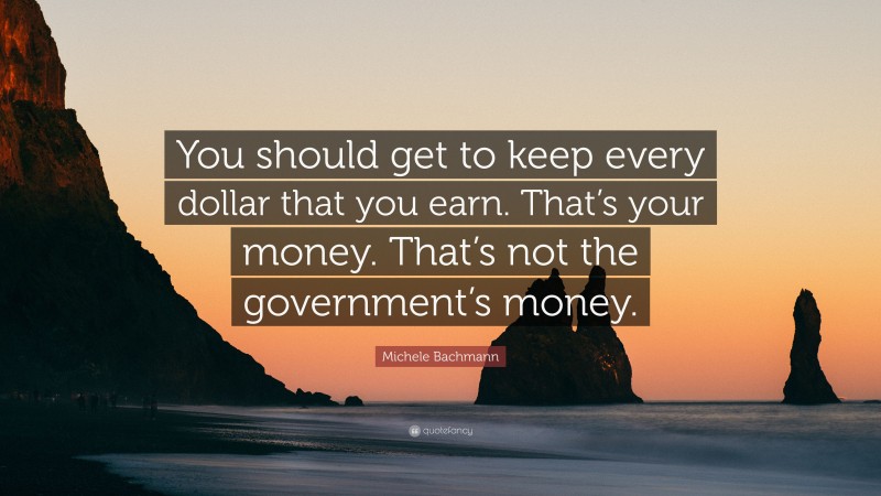 Michele Bachmann Quote: “You should get to keep every dollar that you earn. That’s your money. That’s not the government’s money.”