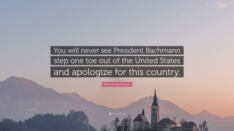 Michele Bachmann Quote: “You will never see President Bachmann step one toe out of the United States and apologize for this country.”