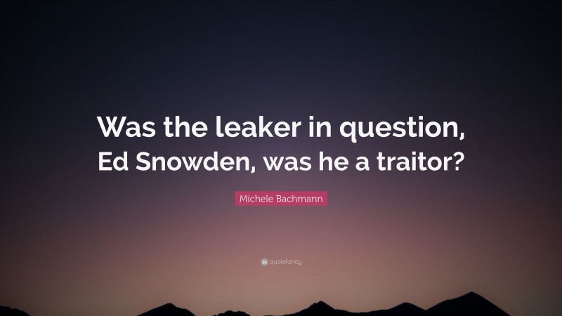 Michele Bachmann Quote: “Was the leaker in question, Ed Snowden, was he a traitor?”