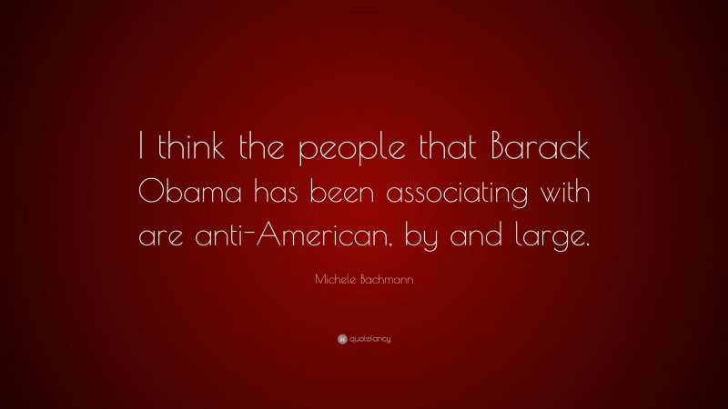 Michele Bachmann Quote: “I think the people that Barack Obama has been associating with are anti-American, by and large.”