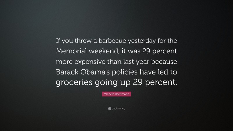 Michele Bachmann Quote: “If you threw a barbecue yesterday for the Memorial weekend, it was 29 percent more expensive than last year because Barack Obama’s policies have led to groceries going up 29 percent.”