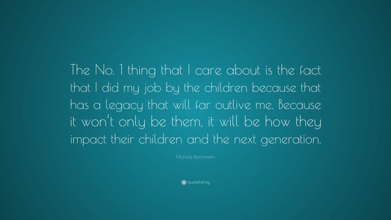 Michele Bachmann Quote: “The No. 1 thing that I care about is the fact that I did my job by the children because that has a legacy that will far outlive me. Because it won’t only be them, it will be how they impact their children and the next generation.”