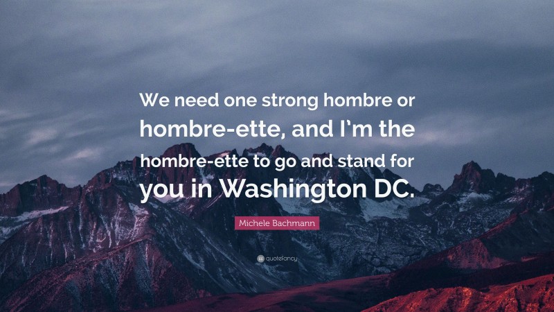 Michele Bachmann Quote: “We need one strong hombre or hombre-ette, and I’m the hombre-ette to go and stand for you in Washington DC.”