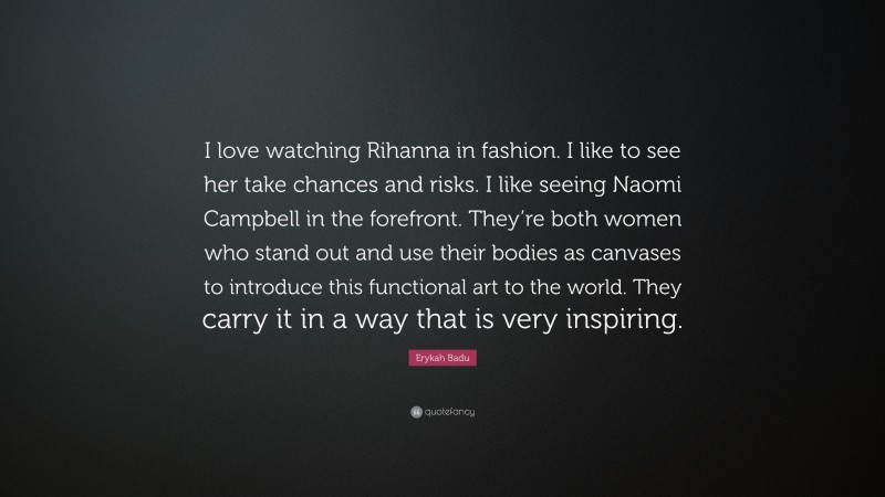 Erykah Badu Quote: “I love watching Rihanna in fashion. I like to see her take chances and risks. I like seeing Naomi Campbell in the forefront. They’re both women who stand out and use their bodies as canvases to introduce this functional art to the world. They carry it in a way that is very inspiring.”
