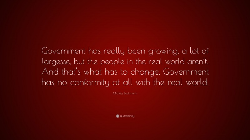 Michele Bachmann Quote: “Government has really been growing, a lot of largesse, but the people in the real world aren’t. And that’s what has to change. Government has no conformity at all with the real world.”