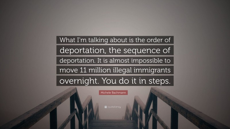 Michele Bachmann Quote: “What I’m talking about is the order of deportation, the sequence of deportation. It is almost impossible to move 11 million illegal immigrants overnight. You do it in steps.”